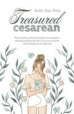 Treasured Cesarean: The complete, uncensored, healthy mama\'s guide to accepting, preparing for, and owning your cesarean while healing fro - Holly Rae Fehr