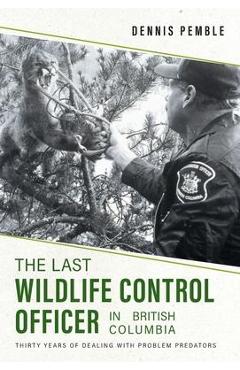 The Last Wildlife Control Officer in British Columbia: Thirty Years of Dealing with Problem Predators - Dennis Pemble