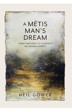 A Metis Man\'s Dream: From Traplines to Tugboats in Canada\'s North - Neil Gower
