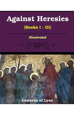 Against Heresies (Books I-III): Illustrated - Irenaeus Of Lyons