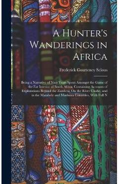 A Hunter\'s Wanderings in Africa: Being a Narrative of Nine Years Spent Amongst the Game of the Far Interior of South Africa, Containing Accounts of Ex - Frederick Courteney Selous