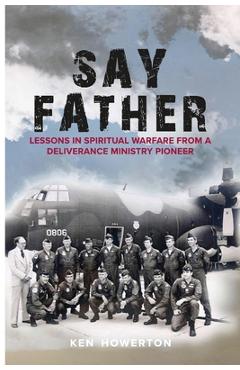 Say Father: Lessons in Spiritual Warfare from a Deliverance Ministry Pioneer - Ken Howerton