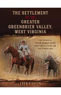 The Settlement of the Greater Greenbrier Valley, West Virginia: The People, Their Homeplaces and Their Lives on the Frontier - Fred Ziegler