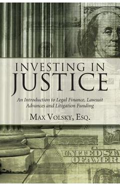 Investing in Justice: An Introduction to Legal Finance, Lawsuit Advances and Litigation Funding - Max Volsky