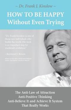 How to be happy without even trying: the anti-law of attraction, anti-positive thinking, anti-believe it and achieve it system that really works - frank joseph kinslow