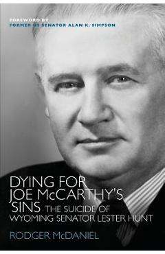 Dying for Joe McCarthy\'s Sins: The Suicide of Wyoming Senator Lester Hunt - Rodger Mcdaniel