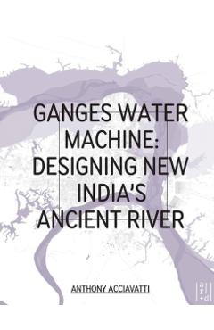 Ganges Water Machine: Designing New India's Ancient River - Anthony Acciavatti