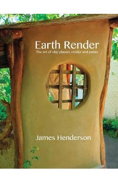 Earth Render - The Art of Clay Plaster, Render and Paints - James Henderson