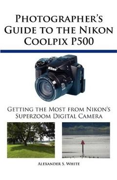 Photographer\'s Guide to the Nikon Coolpix P500: Getting the Most from Nikon\'s Superzoom Digital Camera - Alexander S. White