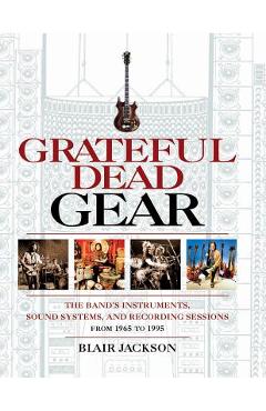 Grateful Dead Gear: The Band\'s Instruments, Sound Systems and Recording Sessions From 1965 to 1995 - Blair Jackson