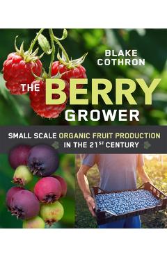 The Berry Grower: Small Scale Organic Fruit Production in the 21st Century - Blake Cothron