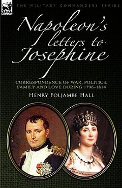 Napoleon\'s Letters to Josephine: Correspondence of War, Politics, Family and Love 1796-1814 - Henry Foljambe Hall