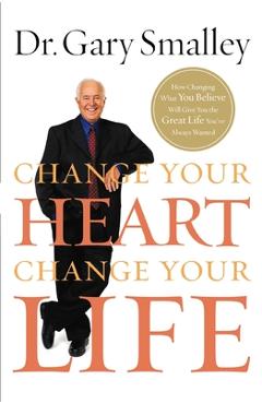 Change Your Heart, Change Your Life: How Changing What You Believe Will Give You the Great Life You\'ve Always Wanted - Gary Smalley