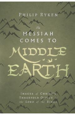 The Messiah Comes to Middle-Earth: Images of Christ\'s Threefold Office in the Lord of the Rings - Philip Ryken