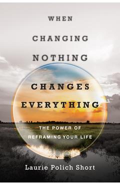 When Changing Nothing Changes Everything: The Power of Reframing Your Life - Laurie Polich Short