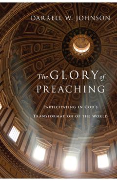 The Glory of Preaching: Participating in God\'s Transformation of the World - Darrell W. Johnson