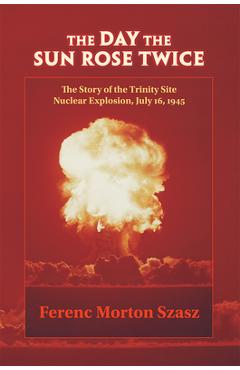 The Day the Sun Rose Twice: The Story of the Trinity Site Nuclear Explosion, July 16, 1945 - Ferenc Morton Szasz
