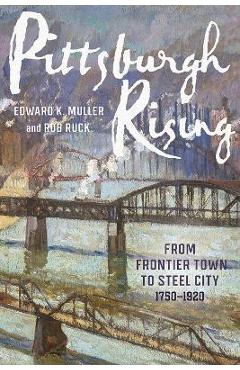 Pittsburgh Rising: From Frontier Town to Steel City, 1750-1920 - Edward K. Muller