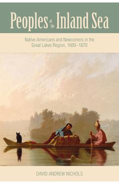 Peoples of the Inland Sea: Native Americans and Newcomers in the Great Lakes Region, 1600-1870 - David Andrew Nichols