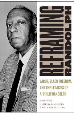 Reframing Randolph: Labor, Black Freedom, and the Legacies of A. Philip Randolph - Andrew E. Kersten