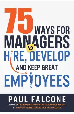 75 Ways for Managers to Hire, Develop, and Keep Great Employees - Paul Falcone