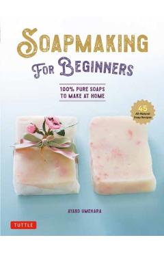 Soap Making for Beginners: 100% Pure Soaps to Make at Home (45 All-Natural Soap Recipes) - Ayako Umehara