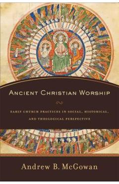 Ancient Christian Worship: Early Church Practices in Social, Historical, and Theological Perspective - Andrew B. Mcgowan