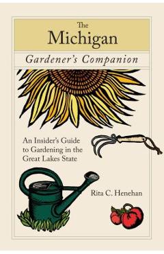 Michigan Gardener's Companion: An Insider's Guide To Gardening In The Great Lakes State, First Edition - Rita Henehan