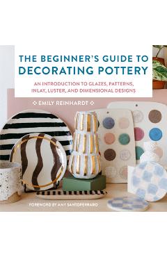 The Beginner\'s Guide to Decorating Pottery: An Introduction to Glazes, Patterns, Inlay, Luster, and Dimensional Designs - Emily Reinhardt