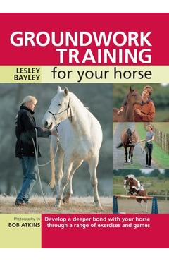 Groundwork Training for Your Horse: Develop a Deeper Bond with Your Horse Through a Range of Exercises and Games - Lesley Bayley
