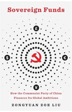 Sovereign Funds: How the Communist Party of China Finances Its Global Ambitions - Zongyuan Zoe Liu