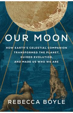 Our Moon: How Earth\'s Celestial Companion Transformed the Planet, Guided Evolution, and Made Us Who We Are - Rebecca Boyle