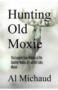 Hunting Old Moxie: The Largely True History of the Specter Moose of Lobster Lake, Maine - Al Michaud