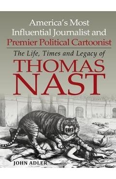 America\'s Most Influential Journalist and Premier Political Cartoonist: The Life, Times and Legacy of Thomas Nast - John Adler