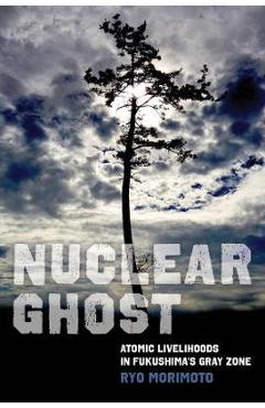 Nuclear Ghost: Atomic Livelihoods in Fukushima\'s Gray Zone Volume 56 - Ryo Morimoto