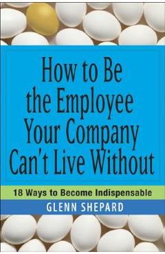 How to Be the Employee Your Company Can\'t Live Without: 18 Ways to Become Indispensable - Glenn Shepard