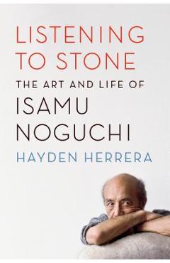 Listening to Stone: The Art and Life of Isamu Noguchi - Hayden Herrera