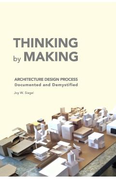 THINKING by MAKING: Architecture Design Process Documented and Demystified - Joy W. Siegel