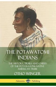 The Potawatomi Indians: The History, Trails and Chiefs of the Potawatomi Native American Tribe - Otho Winger