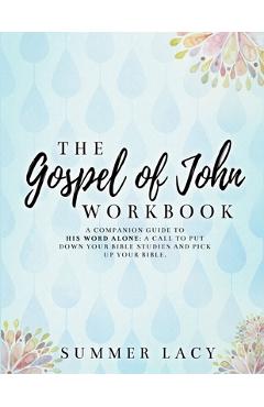 The Gospel of John Workbook A Companion Guide to His Word Alone: A call to put down your Bible studies and pick up your Bible - Summer Lacy