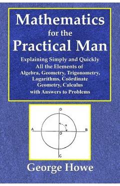 Mathematics for the Practical Man - Explaining Simply and Quickly All the Elements of Algebra, Geometry, Trigonometry, Logarithms, Coördinate Ge - George Howe