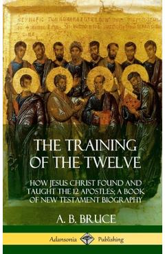 The Training of the Twelve: How Jesus Christ Found and Taught the 12 Apostles; A Book of New Testament Biography (Hardcover) - A. B. Bruce
