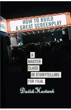 How to Build a Great Screenplay: A Master Class in Storytelling for Film - David Howard