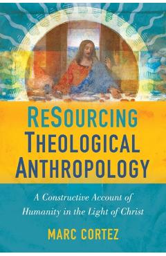 Resourcing Theological Anthropology: A Constructive Account of Humanity in the Light of Christ - Marc Cortez