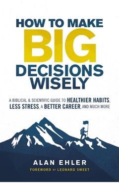 How to Make Big Decisions Wisely: A Biblical and Scientific Guide to Healthier Habits, Less Stress, a Better Career, and Much More - Alan Ehler