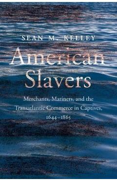 American Slavers: Merchants, Mariners, and the Transatlantic Commerce in Captives, 1644-1865 - Sean M. Kelley