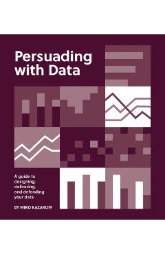 Persuading with Data: A Guide to Designing, Delivering, and Defending Your Data - Miro Kazakoff