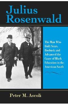 Julius Rosenwald: The Man Who Built Sears, Roebuck and Advanced the Cause of Black Education in the American South - Peter M. Ascoli