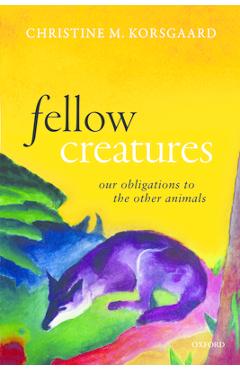 Fellow Creatures: Our Obligations to the Other Animals - Christine M. Korsgaard