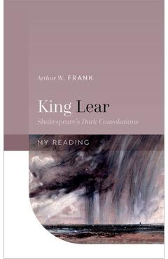King Lear: Shakespeare\'s Dark Consolations - Arthur W. Frank